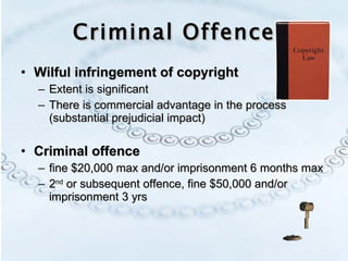 Criminal Offence Wilful infringement of copyright Extent is significant There is commercial advantage in the process (substantial prejudicial impact) Criminal offence   fine $20,000 max and/or imprisonment 6 months max 2 nd  or subsequent offence, fine $50,000 and/or imprisonment 3 yrs 