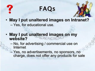 FAQs May I put unaltered images on Intranet? Yes, for educational use.  May I put unaltered images on my website? No, for advertising / commercial use on Internet  Yes, no advertisements, no sponsors, no charge, does not offer any products for sale 