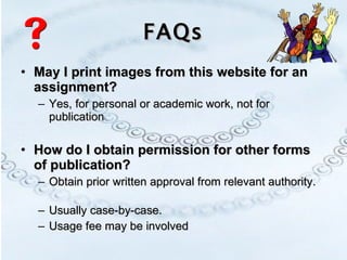 FAQs May I print images from this website for an assignment? Yes, for personal or academic work, not for publication How do I obtain permission for other forms of publication? Obtain prior written approval from relevant authority.  Usually case-by-case.  Usage fee may be involved 