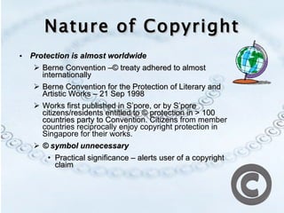 Nature of Copyright Protection is almost worldwide Berne Convention –© treaty adhered to almost internationally Berne Convention for the Protection of Literary and Artistic Works – 21 Sep 1998  Works first published in S’pore, or by S’pore citizens/residents entitled to © protection in > 100 countries party to Convention. Citizens  from member countries reciprocally enjoy copyright protection in Singapore for their works. © symbol unnecessary   Practical significance – alerts user of a copyright claim 