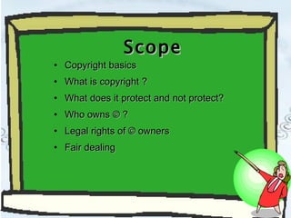 Scope Copyright basics What is copyright ? What does it protect and not protect? Who owns © ? Legal rights of © owners Fair dealing 