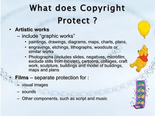 Artistic works   include “graphic works”  paintings, drawings, diagrams, maps, charts, plans,  engravings, etchings, lithographs, woodcuts or similar works Photographs (includes slides, negatives, microfilm, exclude stills from movies), cartoons, collages, craft work, sculpture, buildings and model of buildings, maps and plans Films  – separate protection for : visual images  sounds  Other components, such as script and music What does Copyright Protect ? 