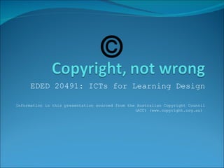 EDED 20491: ICTs for Learning Design Information in this presentation sourced from the Australian Copyright Council (ACC) (www.copyright.org.au)  © 