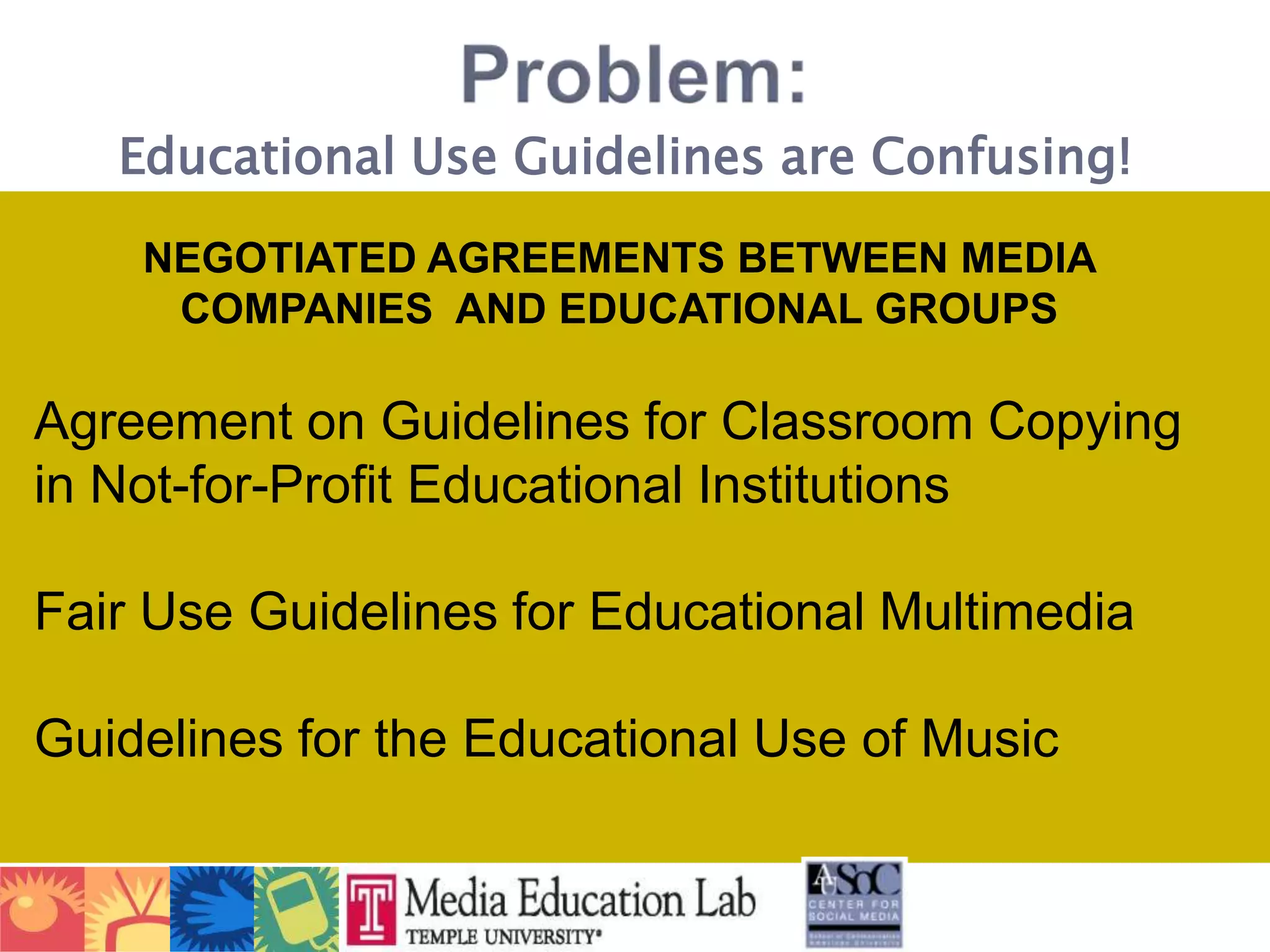 Problem:Educational Use Guidelines are Confusing!NEGOTIATED AGREEMENTS BETWEEN MEDIA COMPANIES  AND EDUCATIONAL GROUPSAgreement on Guidelines for Classroom Copying in Not-for-Profit Educational InstitutionsFair Use Guidelines for Educational MultimediaGuidelines for the Educational Use of Music