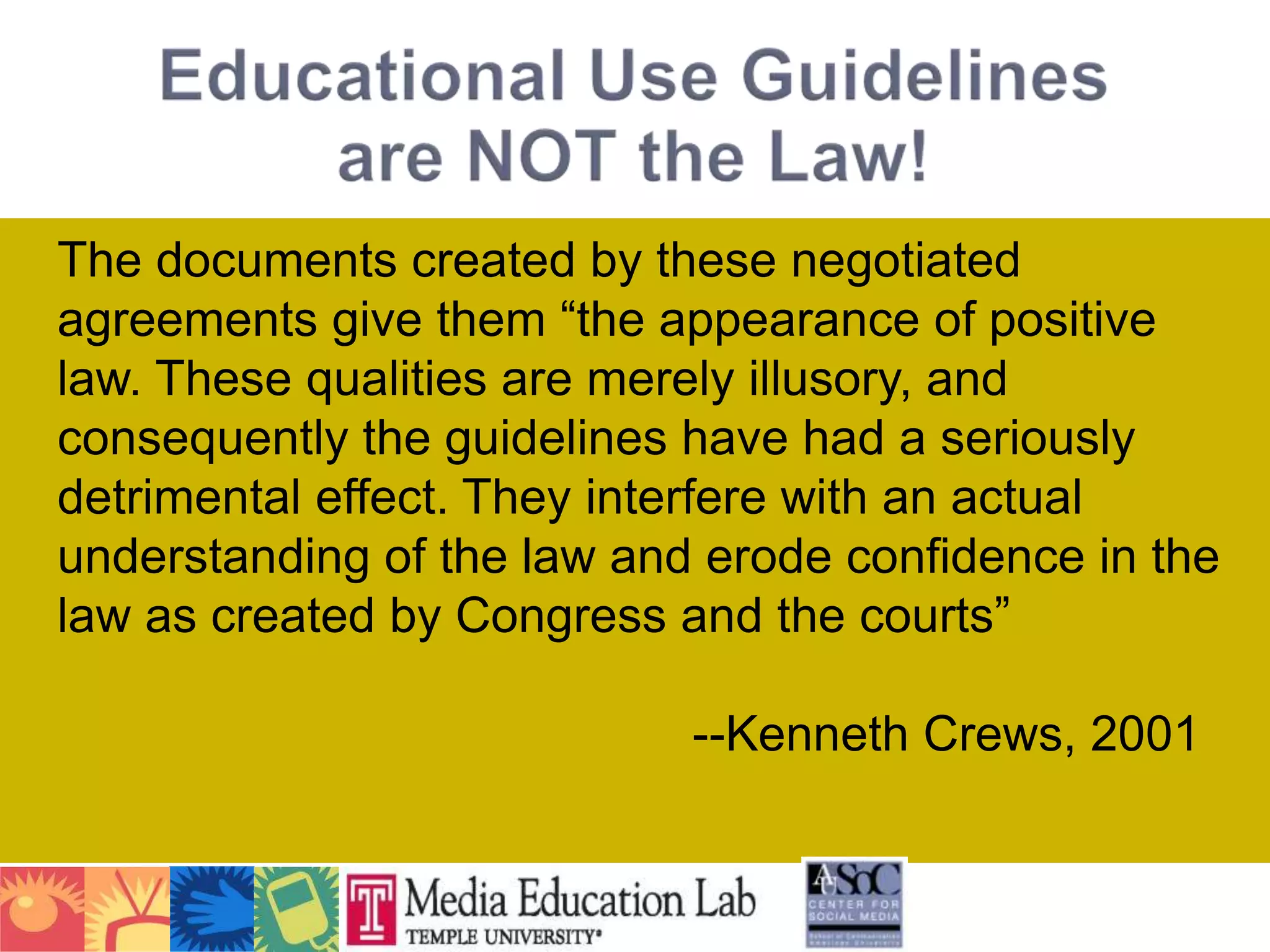 The documents created by these negotiated agreements give them “the appearance of positive law. These qualities are merely illusory, and consequently the guidelines have had a seriously detrimental effect. They interfere with an actual understanding of the law and erode confidence in the law as created by Congress and the courts” 										--Kenneth Crews, 2001Educational Use Guidelinesare NOT the Law!