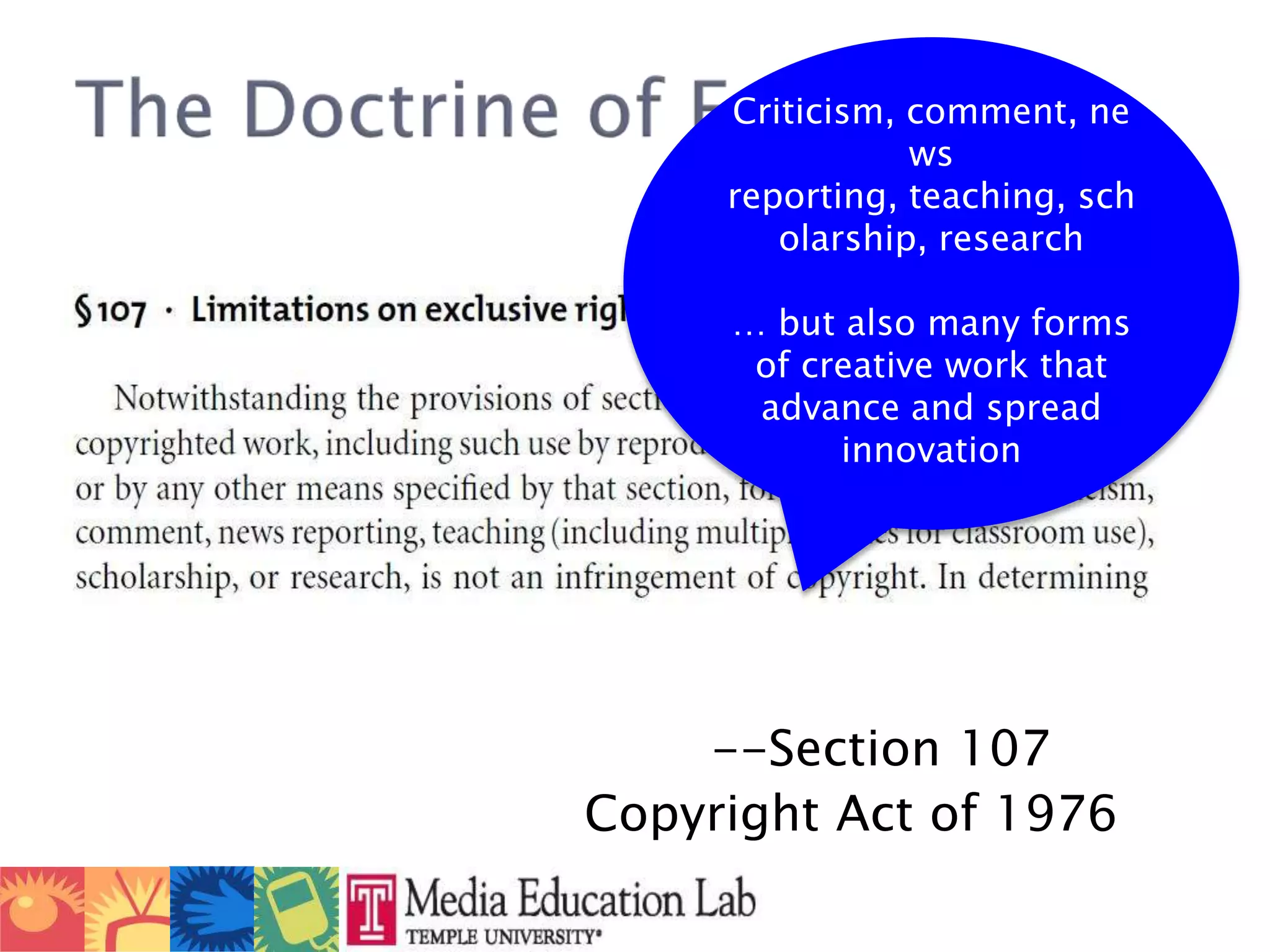 						--Section 107					Copyright Act of 1976The Doctrine of Fair UseCriticism, comment, news reporting, teaching, scholarship, research … but also many forms of creative work that advance and spread innovation