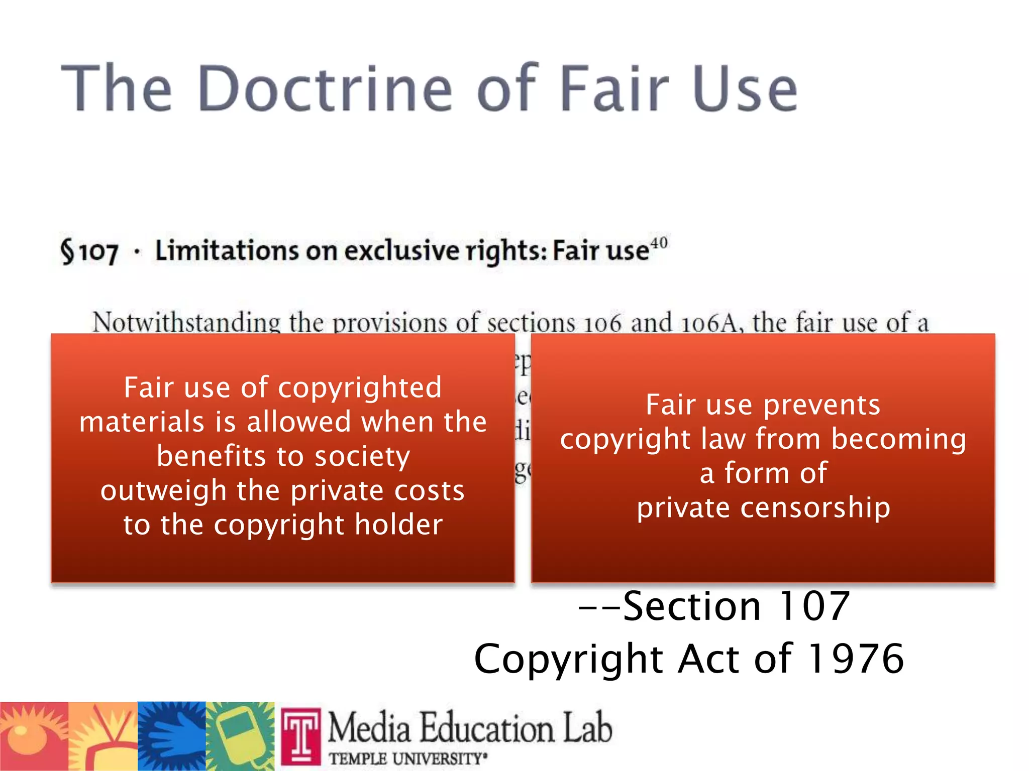 						--Section 107					Copyright Act of 1976The Doctrine of Fair UseFair use of copyrighted materials is allowed when the benefits to society outweigh the private costs to the copyright holderFair use prevents copyright law from becoming a form of private censorship