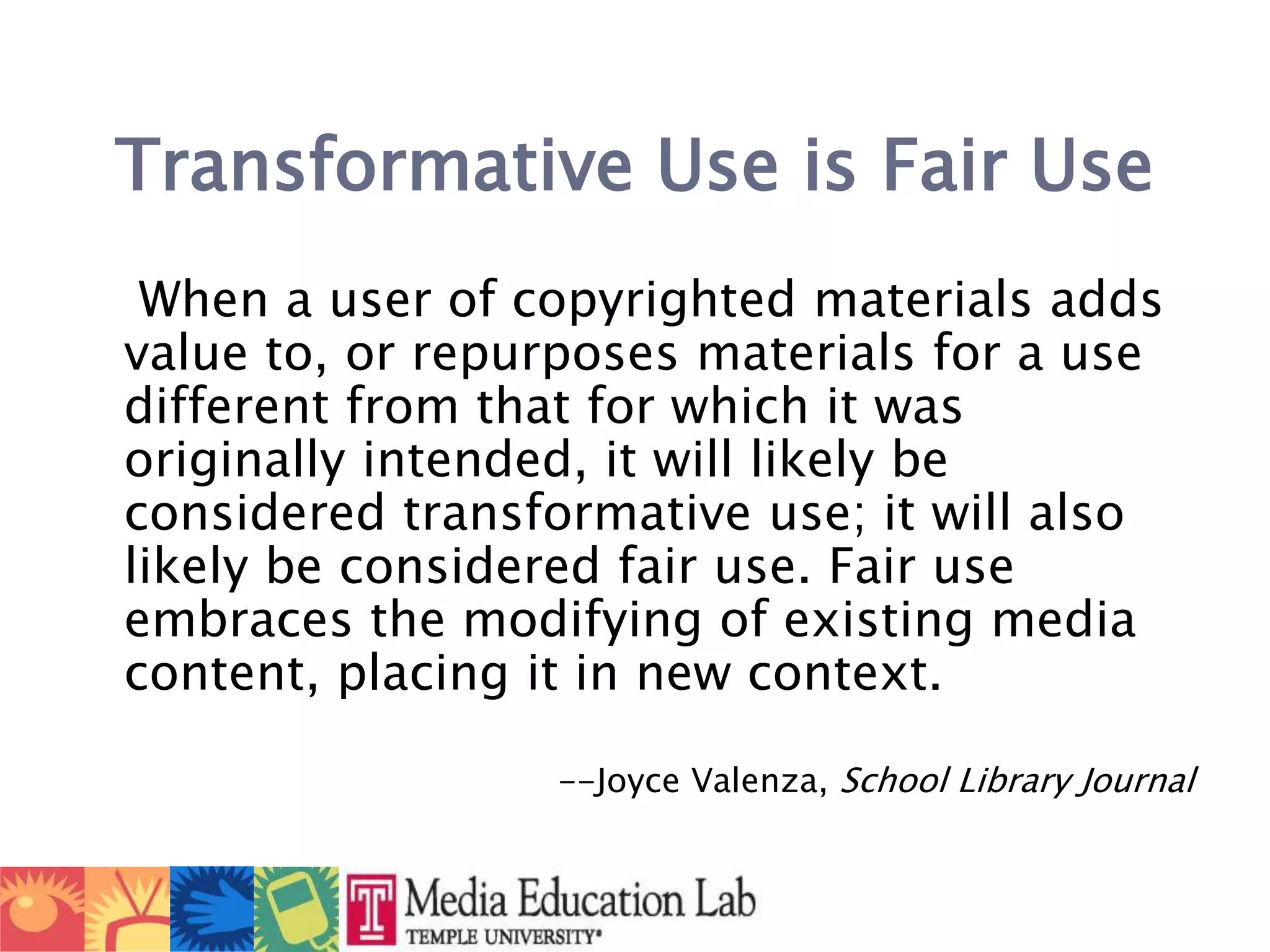 Transformative Use is Fair Use    When a user of copyrighted materials adds value to, or repurposes materials for a use different from that for which it was originally intended, it will likely be considered transformative use; it will also likely be considered fair use. Fair use embraces the modifying of existing media content, placing it in new context.  --Joyce Valenza, School Library Journal
