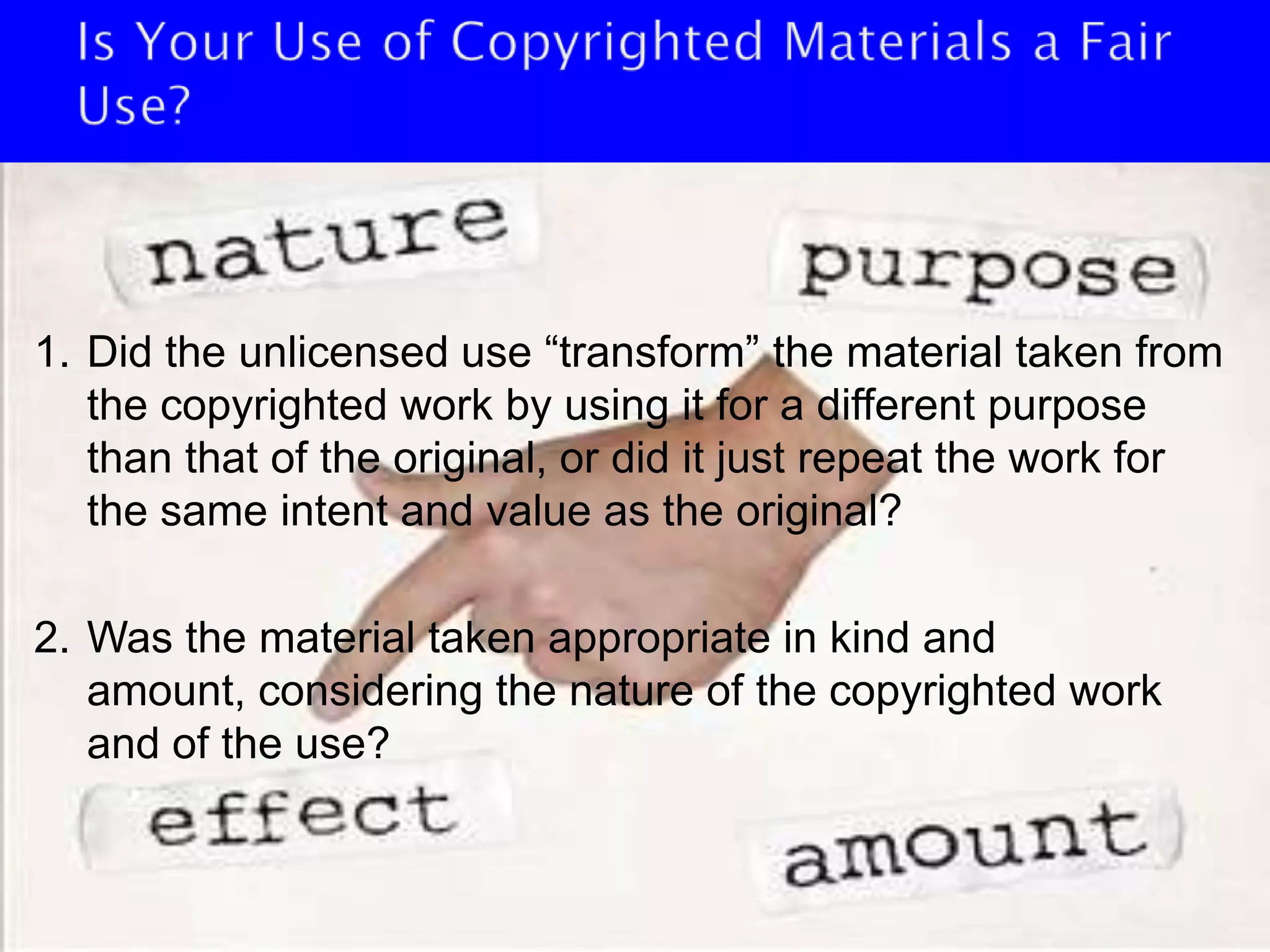 Is Your Use of Copyrighted Materials a Fair Use?Did the unlicensed use “transform” the material taken from the copyrighted work by using it for a different purpose than that of the original, or did it just repeat the work for the same intent and value as the original?Was the material taken appropriate in kind and amount, considering the nature of the copyrighted work and of the use?