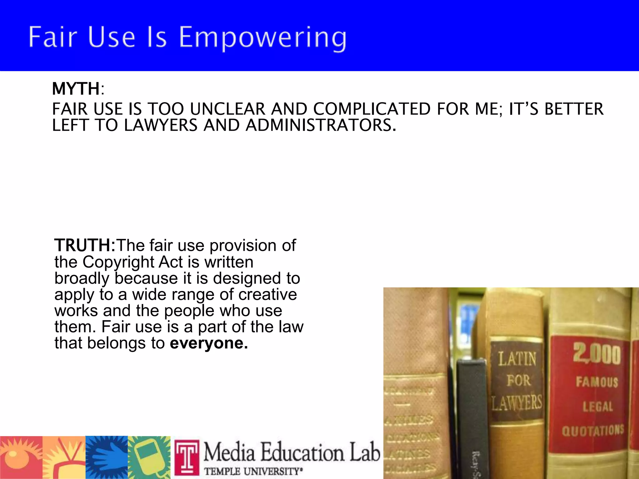 Fair Use Is Empowering 	MYTH: 	FAIR USE IS TOO UNCLEAR AND COMPLICATED FOR ME; IT’S BETTER LEFT TO LAWYERS AND ADMINISTRATORS.TRUTH:The fair use provision of the Copyright Act is written broadly because it is designed to apply to a wide range of creative works and the people who use them. Fair use is a part of the law that belongs to everyone. 