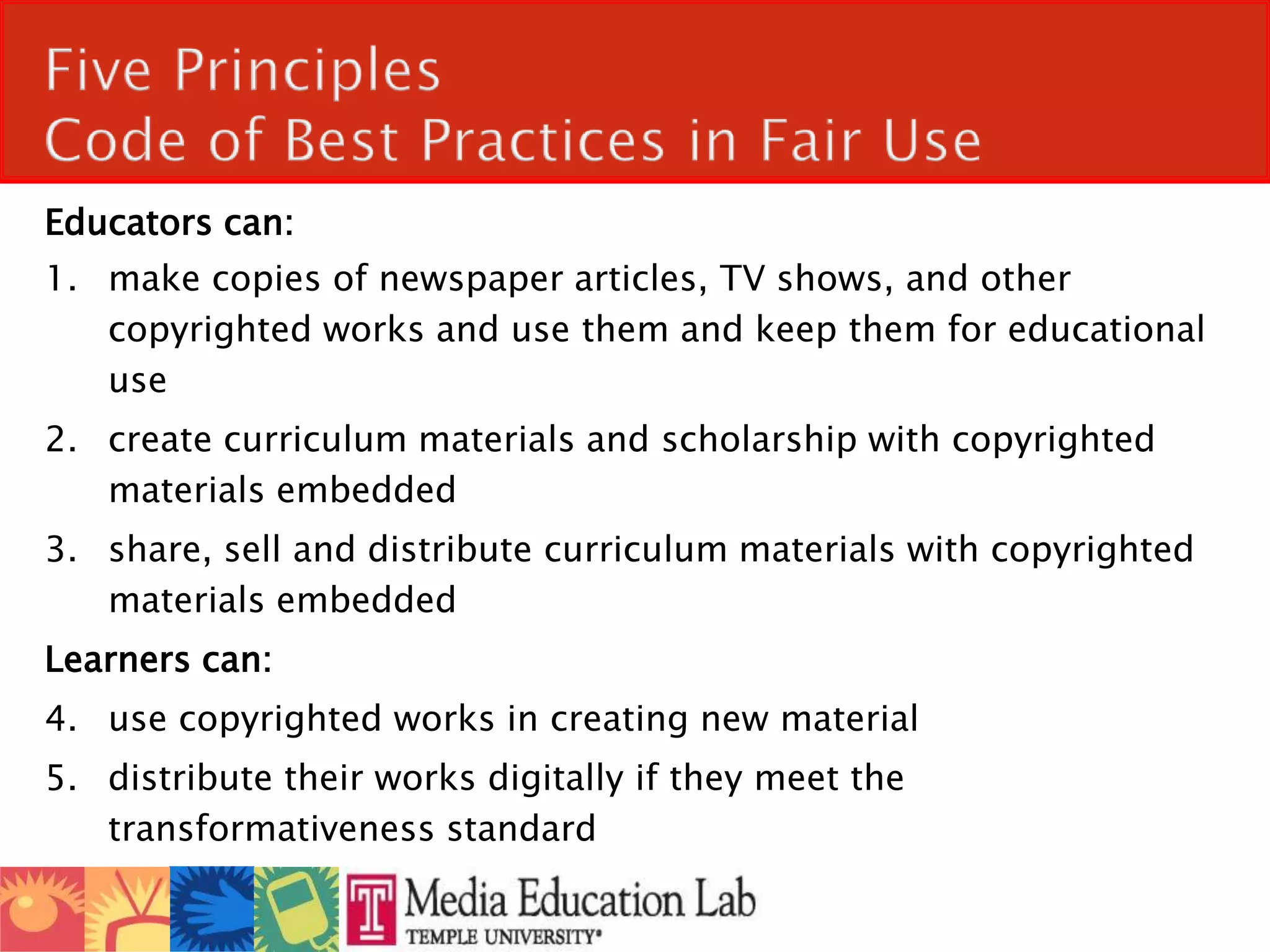 Five Principles Code of Best Practices in Fair Use Educators can:make copies of newspaper articles, TV shows, and other copyrighted works and use them and keep them for educational usecreate curriculum materials and scholarship with copyrighted materials embeddedshare, sell and distribute curriculum materials with copyrighted materials embedded  Learners can:use copyrighted works in creating new materialdistribute their works digitally if they meet the transformativeness standard