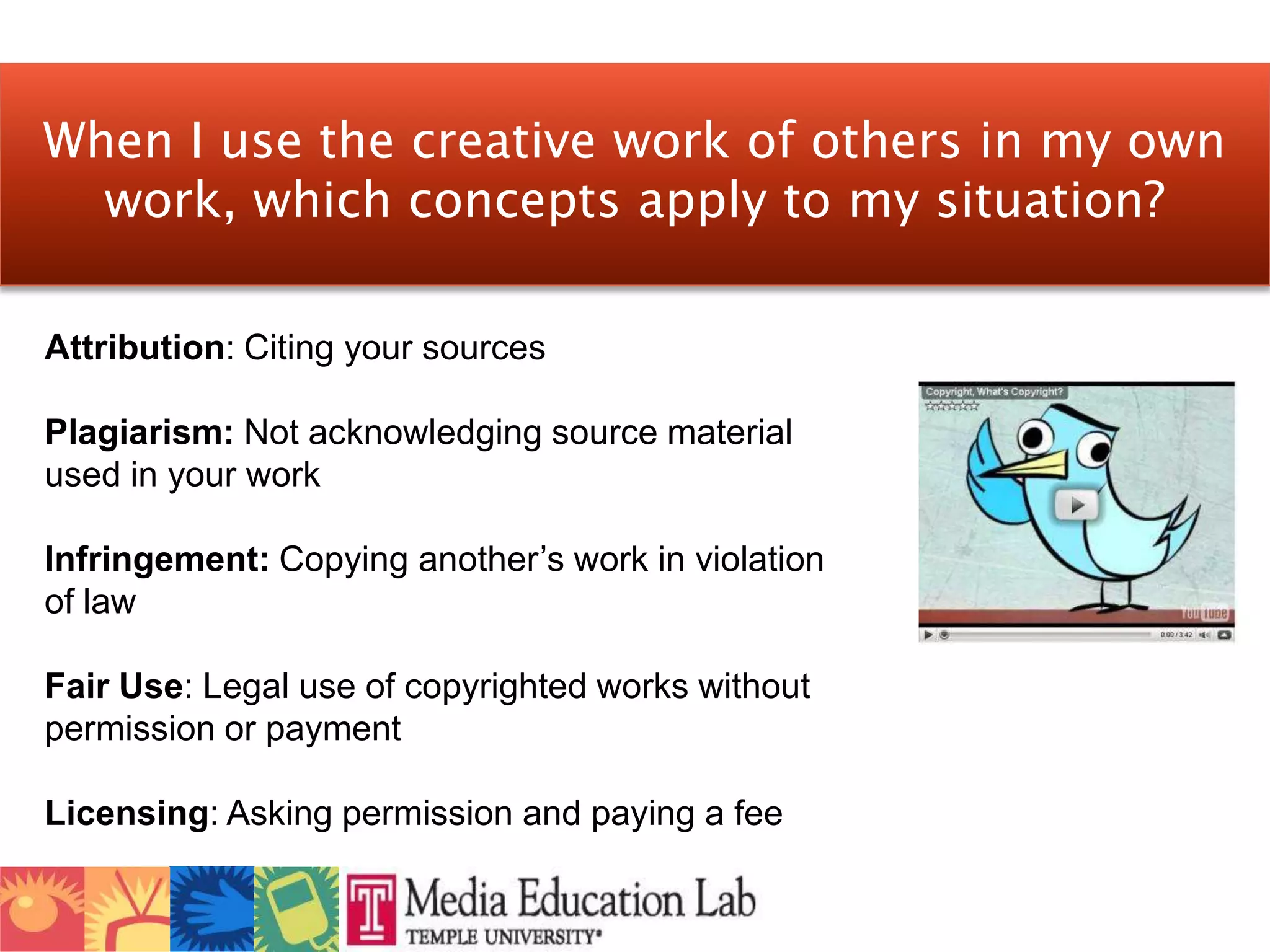 When I use the creative work of others in my own work, which concepts apply to my situation?Attribution: Citing your sourcesPlagiarism: Not acknowledging source material used in your workInfringement: Copying another’s work in violation of lawFair Use: Legal use of copyrighted works without permission or paymentLicensing: Asking permission and paying a fee