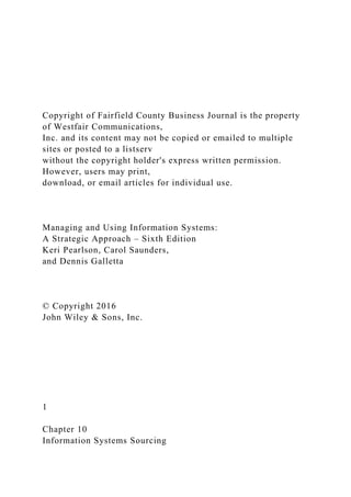 Copyright of Fairfield County Business Journal is the property
of Westfair Communications,
Inc. and its content may not be copied or emailed to multiple
sites or posted to a listserv
without the copyright holder's express written permission.
However, users may print,
download, or email articles for individual use.
Managing and Using Information Systems:
A Strategic Approach – Sixth Edition
Keri Pearlson, Carol Saunders,
and Dennis Galletta
© Copyright 2016
John Wiley & Sons, Inc.
1
Chapter 10
Information Systems Sourcing
 
