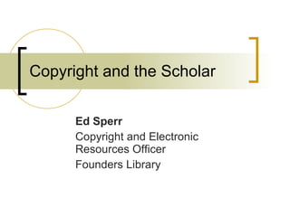 Copyright and the Scholar Ed Sperr Copyright and Electronic Resources Officer Founders Library 