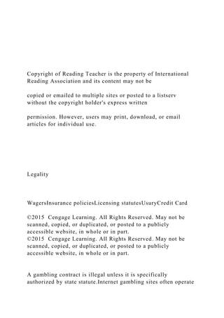 Copyright of Reading Teacher is the property of International
Reading Association and its content may not be
copied or emailed to multiple sites or posted to a listserv
without the copyright holder's express written
permission. However, users may print, download, or email
articles for individual use.
Legality
WagersInsurance policiesLicensing statutesUsuryCredit Card
©2015 Cengage Learning. All Rights Reserved. May not be
scanned, copied, or duplicated, or posted to a publicly
accessible website, in whole or in part.
©2015 Cengage Learning. All Rights Reserved. May not be
scanned, copied, or duplicated, or posted to a publicly
accessible website, in whole or in part.
A gambling contract is illegal unless it is specifically
authorized by state statute.Internet gambling sites often operate
 