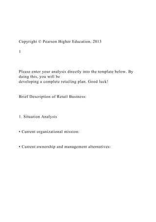 Copyright © Pearson Higher Education, 2013
1
Please enter your analysis directly into the template below. By
doing this, you will be
developing a complete retailing plan. Good luck!
Brief Description of Retail Business:
1. Situation Analysis
• Current organizational mission:
• Current ownership and management alternatives:
 