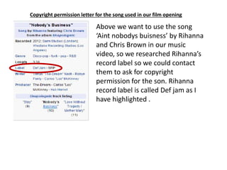 Copyright permission letter for the song used in our film opening
Above we want to use the song
‘Aint nobodys buisness’ by Rihanna
and Chris Brown in our music
video, so we researched Rihanna’s
record label so we could contact
them to ask for copyright
permission for the son. Rihanna
record label is called Def jam as I
have highlighted .
 