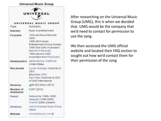 After researching on the Universal Music
Group (UMG), this Is when we decided
that UMG would be the company that
we’d need to contact for permission to
use the song.
We then accessed the UMG official
website and located their FAQ section to
sought out how we’d contact them for
their permission of the song
 