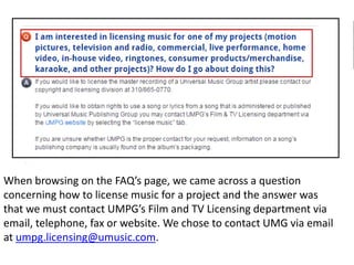When browsing on the FAQ’s page, we came across a question
concerning how to license music for a project and the answer was
that we must contact UMPG’s Film and TV Licensing department via
email, telephone, fax or website. We chose to contact UMG via email
at umpg.licensing@umusic.com.
 