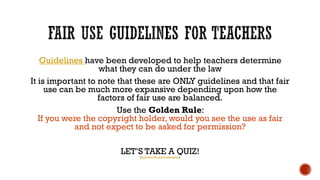 A literature teacher photocopies an 
unpublished short story written by Stephen 
King and passes it out in her literature class. 
Quoted from (Fair Use Quiz 
Discussion, 2014) 
She is NOT protected by FAIR USE . The 
courts have tended not to support 
dissemination of unpublished works as such 
sharing might cut into the future profits of 
the creator. In addition, a short story would 
be considered highly creative. Though 
sharing the work was for an educational 
purpose, the teacher is probably not 
protected. 
 