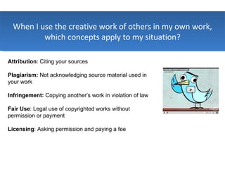 When I use the creative work of others in my own work, which concepts apply to my situation? Attribution : Citing your sources Plagiarism:  Not acknowledging source material used in your work Infringement:  Copying another’s work in violation of law Fair Use : Legal use of copyrighted works without permission or payment Licensing : Asking permission and paying a fee 