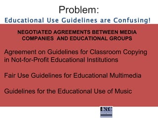NEGOTIATED AGREEMENTS BETWEEN MEDIA COMPANIES  AND EDUCATIONAL GROUPS Agreement on Guidelines for Classroom Copying in Not-for-Profit Educational Institutions Fair Use Guidelines for Educational Multimedia Guidelines for the Educational Use of Music Educational Use Guidelines are Confusing! 