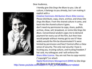 Dear Audience, I hereby give  Sita Sings the Blues  to you. Like all culture, it belongs to you already, but I am making it explicit with a  Creative Commons Attribution-Share Alike License . Please distribute, copy, share, archive, and show  Sita Sings the Blues . From the shared culture it came, and back into the shared culture it goes.  You don't need my permission to copy, share, publish, archive, show, sell, broadcast, or remix  Sita Sings the Blues . Conventional wisdom urges me to demand payment for every use of the film, but then how would people without money get to see it? How widely would the film be disseminated if it were limited by permission and fees? Control offers a false sense of security. The only real security I have is trusting you, trusting culture, and trusting freedom.T hat said, my colleagues and I will enforce the  Share Alike License . You are not free to copy-restrict ("copyright") or attach  Digital Restrictions Management (DRM)  to  Sita Sings the Blues  or its derivative works. http://www.youtube.com/watch?v=7y5_zJ1xfQs&feature=related 