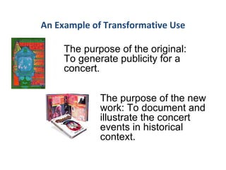An Example of Transformative Use The purpose of the original: To generate publicity for a concert.   The purpose of the new work: To document and illustrate the concert events in historical context. 