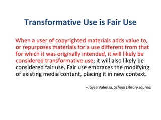 Transformative Use is Fair Use When a user of copyrighted materials adds value to, or repurposes materials for a use different from that for which it was originally intended, it will likely be considered transformative use ; it will also likely be considered fair use. Fair use embraces the modifying of existing media content, placing it in new context.   --Joyce Valenza,  School Library Journal 