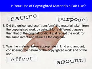 Is Your Use of Copyrighted Materials a Fair Use? Did the unlicensed use “transform” the material taken from the copyrighted work by using it for a different purpose than that of the original, or did it just repeat the work for the same intent and value as the original? Was the material taken appropriate in kind and amount, considering the nature of the copyrighted work and of the use? 
