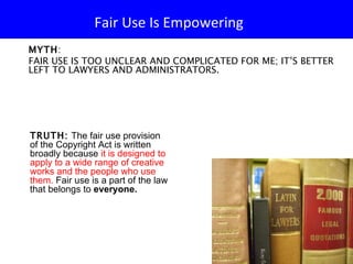 Fair Use Is Empowering  MYTH :  FAIR USE IS TOO UNCLEAR AND COMPLICATED FOR ME; IT’S BETTER LEFT TO LAWYERS AND ADMINISTRATORS. TRUTH:   The fair use provision of the Copyright Act is written broadly because  it is designed to apply to a wide range of creative works and the people who use them.  Fair use is a part of the law that belongs to  everyone.  