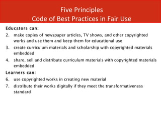 Five Principles  Code of Best Practices in Fair Use  Educators can: make copies of newspaper articles, TV shows, and other copyrighted works and use them and keep them for educational use create curriculum materials and scholarship with copyrighted materials embedded share, sell and distribute curriculum materials with copyrighted materials embedded  Learners can: use copyrighted works in creating new material distribute their works digitally if they meet the transformativeness standard 