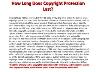 How Long Does Copyright Protection Last? Copyrights do not last forever, but they do last a pretty long time. Under the current laws, copyright protection starts from the moment of creation of the work and continues until 70 years after the death of the author or artist. That means that if someone who is 15 in the year 2001 writes a story that year and dies when he is 85 in the year 2086, the copyright will not expire until 70 years after 2086 -- in the year 2156, which is 130 years away. When the term of a copyright expires (meaning it's finished), the work falls into what's called the "public domain." When a work is in the public domain anyone can copy it and use it without permission. This is why you can copy artists like Leonardo da VInci and writers like Shakespeare and music writers like Mozart all you want. In the case of a joint work prepared by two or more authors, the term of copyright lasts for 70 years after the last surviving author's death. For works made for hire, and for anonymous and pseudonymous works (unless the author's identity is revealed in Copyright Office records), the duration of copyright will be 95 years from publication or 120 years from creation (whichever is shorter). Works created when prior copyright laws were in effect had shorter terms. Under the law in effect before 1978, copyright was secured either on the date a work was publicly distributed or on the date of registration (if the work was not publicly distributed). In either case, the copyright lasted for a first term of 28 years. During the last (28th) year of the first term, the copyright was eligible for renewal for another 28 years by filing with the Copyright Office.  The terms of many earlier copyrights were extended by later laws, and you cannot assume that any work is in the public domain unless it was first published before 1923. 