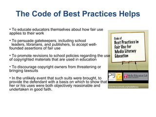The Code of Best Practices Helps To educate educators themselves about how fair use applies to their work To persuade gatekeepers, including school  leaders, librarians, and publishers, to accept well-founded assertions of fair use To promote revisions to school policies regarding the use of copyrighted materials that are used in education To discourage copyright owners from threatening or bringing lawsuits In the unlikely event that such suits were brought, to provide the defendant with a basis on which to show that her or his uses were both objectively reasonable and undertaken in good faith. 
