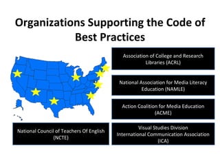 Organizations Supporting the Code of Best Practices Action Coalition for Media Education (ACME) National Association for Media Literacy Education (NAMLE) National Council of Teachers Of English (NCTE) Visual Studies Division International Communication Association (ICA) Association of College and Research Libraries (ACRL) 
