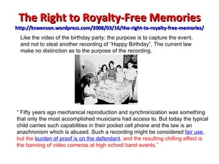 The Right to Royalty-Free Memories http://kswenson.wordpress.com/2008/03/16/the-right-to-royalty-free-memories/ “  Fifty years ago mechanical reproduction and synchronization was something that only the most accomplished musicians had access to. But today the typical child carries such capabilities in their pocket cell phone and the law is an anachronism which is abused. Such a recording might be considered  fair use ,  but the  burden of proof is on the defendant , and the resulting chilling effect is the banning of video cameras at high school band events.” Like the video of the birthday party: the purpose is to capture the event, and not to steal another recording of “Happy Birthday”. The current law make no distinction as to the purpose of the recording. 