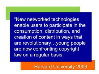 “New networked technologies enable users to participate in the consumption, distribution, and creation of content in ways that are revolutionary…young people are now confronting copyright law on a regular basis.-Harvard University 2009