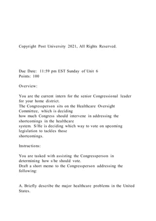 Copyright Post University 2021, All Rights Reserved.
Due Date: 11:59 pm EST Sunday of Unit 6
Points: 100
Overview:
You are the current intern for the senior Congressional leader
for your home district.
The Congressperson sits on the Healthcare Oversight
Committee, which is deciding
how much Congress should intervene in addressing the
shortcomings in the healthcare
system. S/He is deciding which way to vote on upcoming
legislation to tackles those
shortcomings.
Instructions:
You are tasked with assisting the Congressperson in
determining how s/he should vote.
Draft a short memo to the Congressperson addressing the
following:
A. Briefly describe the major healthcare problems in the United
States.
 