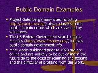 Public Domain Examples Project Gutenberg (many sites including  http://promo.net/pg/ ) places classics in the public domain online which are scanned by volunteers. The US Federal Government search engine FirstGov ( http://www.firstgov.gov/ ) indexes public domain government info. Most works published prior to 1923 are not online and are unlikely to be put online in the future do to the costs of scanning and hosting and the difficulty of profiting from this work. 