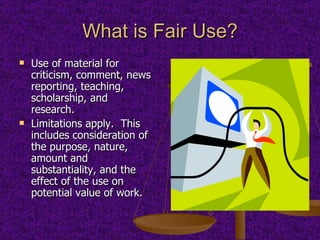 What is Fair Use? Use of material for criticism, comment, news reporting, teaching, scholarship, and research. Limitations apply.  This includes consideration of the purpose, nature, amount and substantiality, and the effect of the use on potential value of work. 
