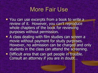 More Fair Use You can use excerpts from a book to write a review of it.  However, you can’t reproduce whole chapters of the book for reviewing purposes without permission. A class dealing with film studies can screen a movie without payment for study purposes.  However, no admission can be charged and only students in the class can attend the screening. Difficult area that can get people in trouble.  Consult an attorney if you are in doubt… 