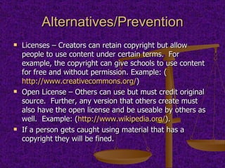 Alternatives/Prevention Licenses – Creators can retain copyright but allow people to use content under certain terms.  For example, the copyright can give schools to use content for free and without permission. Example: ( http://www.creativecommons.org/ ) Open License – Others can use but must credit original source.  Further, any version that others create must also have the open license and be useable by others as well.  Example: ( http://www.wikipedia.org/ ). If a person gets caught using material that has a copyright they will be fined. 