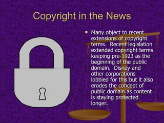 Copyright in the News Many object to recent extensions of copyright terms.  Recent legislation extended copyright terms keeping pre-1923 as the beginning of the public domain.  Disney and other corporations lobbied for this but it also erodes the concept of public domain as content is staying protected longer. 
