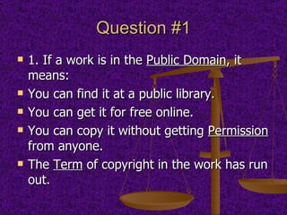 Question #1 1. If a work is in the  Public Domain , it means:  You can find it at a public library.  You can get it for free online.  You can copy it without getting  Permission  from anyone.  The  Term  of copyright in the work has run out. 