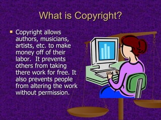 What is Copyright? Copyright allows authors, musicians, artists, etc. to make money off of their labor.  It prevents others from taking there work for free. It also prevents people from altering the work without permission. 