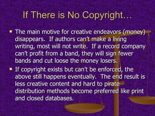 If There is No Copyright… The main motive for creative endeavors (money) disappears.  If authors can’t make a living writing, most will not write.  If a record company can’t profit from a band, they will sign fewer bands and cut loose the money losers.  If copyright exists but can’t be enforced, the above still happens eventually.  The end result is less creative content and hard to pirate distribution methods become preferred like print and closed databases. 