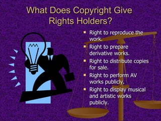 What Does Copyright Give  Rights Holders? Right to reproduce the work. Right to prepare derivative works. Right to distribute copies for sale. Right to perform AV works publicly. Right to display musical and artistic works publicly. 