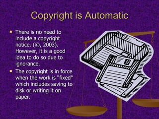 Copyright is Automatic There is no need to include a copyright notice. (©, 2003).  However, it is a good idea to do so due to ignorance. The copyright is in force when the work is “fixed” which includes saving to disk or writing it on paper. 