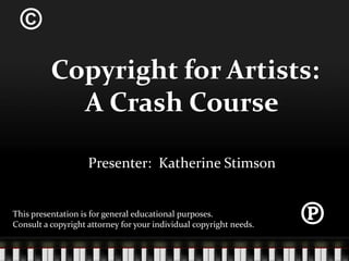 ©  Copyright for Artists:  A Crash Course Presenter:  Katherine Stimson ℗ This presentation is for general educational purposes.   Consult a copyright attorney for your individual copyright needs. 