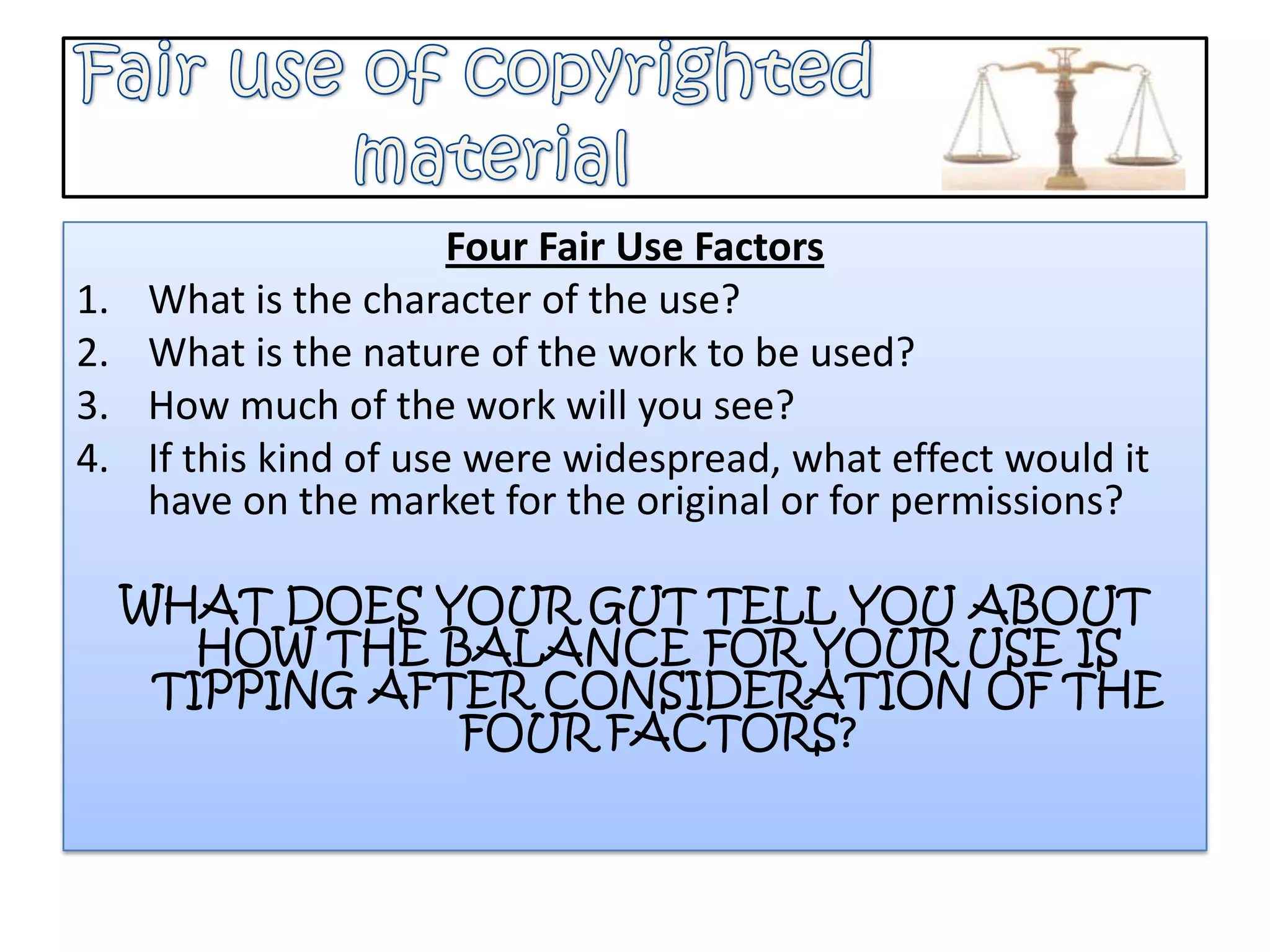 Fair use of copyrighted              materialFour Fair Use FactorsWhat is the character of the use?What is the nature of the work to be used?How much of the work will you see?If this kind of use were widespread, what effect would it have on the market for the original or for permissions?WHAT DOES YOUR GUT TELL YOU ABOUT HOW THE BALANCE FOR YOUR USE IS TIPPING AFTER CONSIDERATION OF THE FOUR FACTORS?